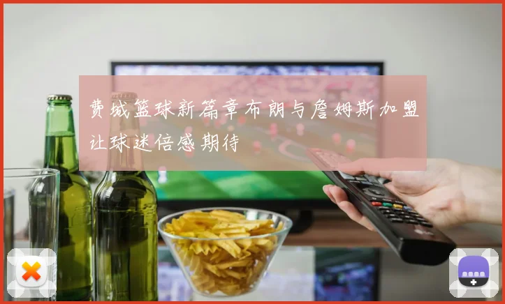 费城篮球新篇章布朗与詹姆斯加盟让球迷倍感期待
