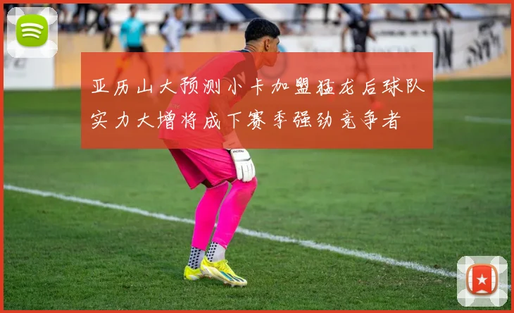 亚历山大预测小卡加盟猛龙后球队实力大增将成下赛季强劲竞争者