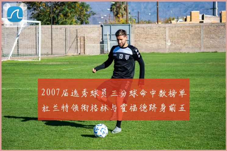2007届选秀球员三分球命中数榜单杜兰特领衔格林与霍福德跻身前五