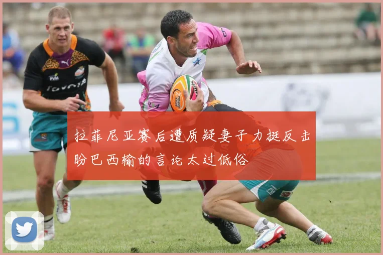 拉菲尼亚赛后遭质疑妻子力挺反击盼巴西输的言论太过低俗