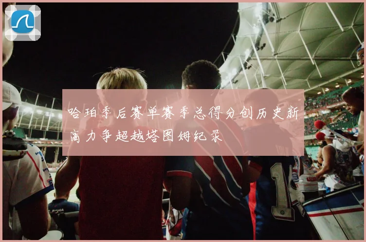 哈珀季后赛单赛季总得分创历史新高力争超越塔图姆纪录