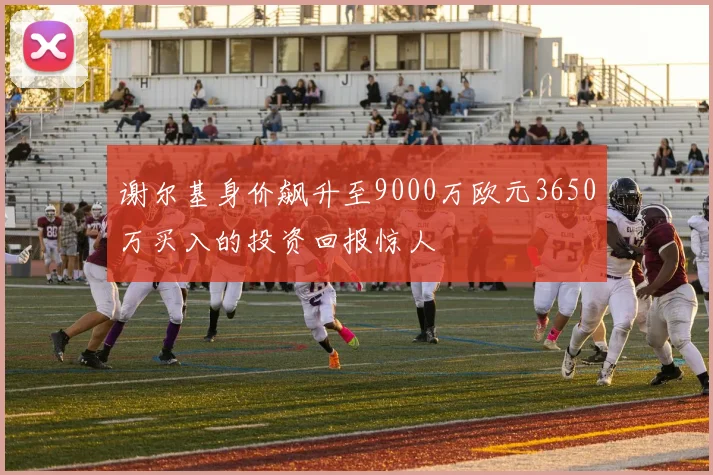 谢尔基身价飙升至9000万欧元3650万买入的投资回报惊人