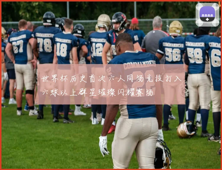 世界杯历史首次六人同场竞技打入六球以上群星璀璨闪耀赛场