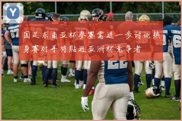 国足东南亚杯参赛需进一步讨论热身赛对手将贴近亚洲杯竞争者