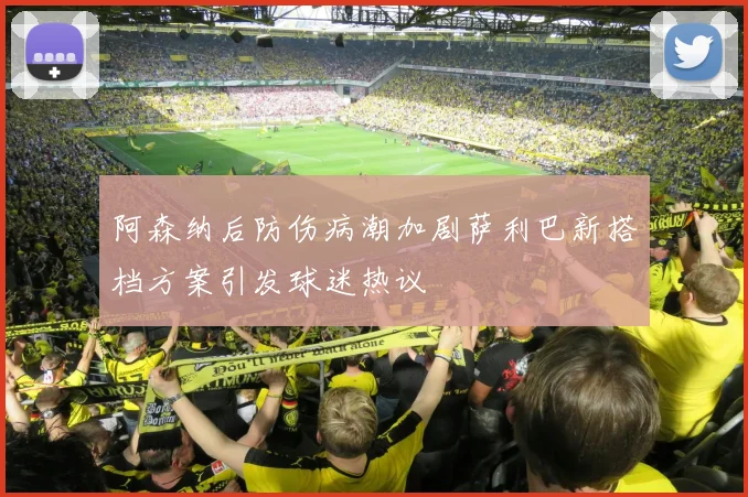 阿森纳后防伤病潮加剧萨利巴新搭档方案引发球迷热议