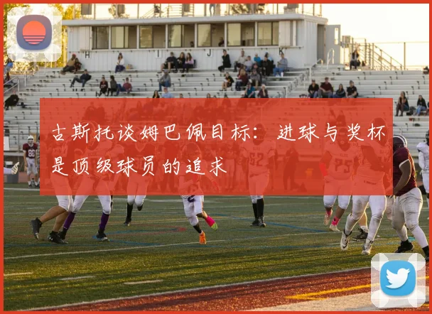 古斯托谈姆巴佩目标：进球与奖杯是顶级球员的追求
