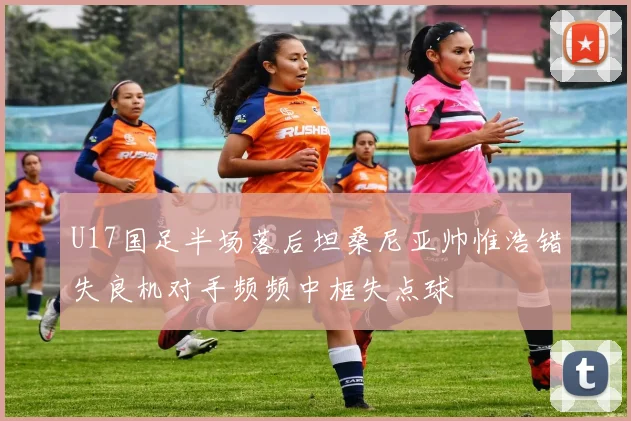 U17国足半场落后坦桑尼亚帅惟浩错失良机对手频频中框失点球