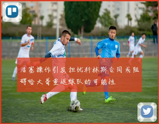 活塞操作引发担忧科林斯合同或阻碍哈大哥重返球队的可能性