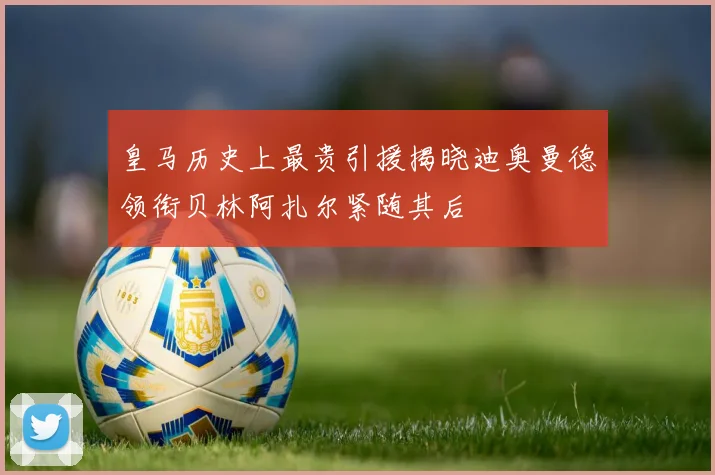 皇马历史上最贵引援揭晓迪奥曼德领衔贝林阿扎尔紧随其后