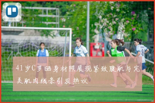 41岁C罗晒身材照展现紧致腹肌与完美肌肉线条引发热议