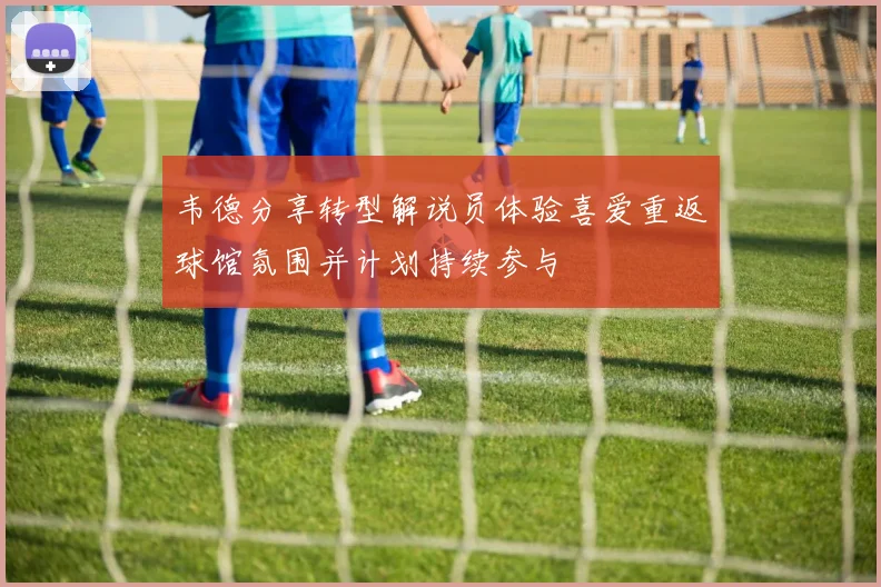 韦德分享转型解说员体验喜爱重返球馆氛围并计划持续参与