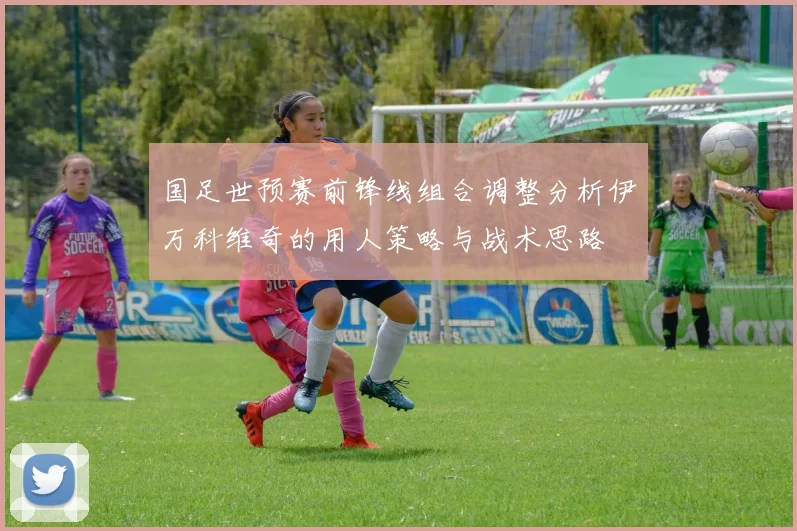 国足世预赛前锋线组合调整分析伊万科维奇的用人策略与战术思路