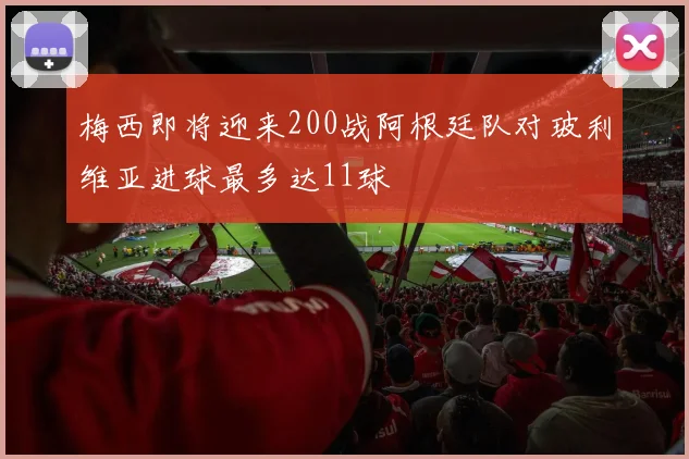 梅西即将迎来200战阿根廷队对玻利维亚进球最多达11球