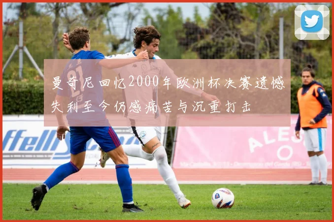 曼奇尼回忆2000年欧洲杯决赛遗憾失利至今仍感痛苦与沉重打击