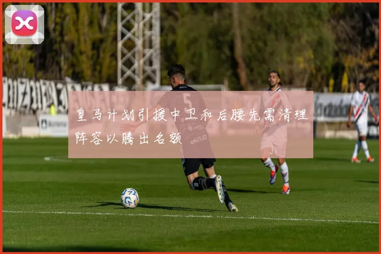 皇马计划引援中卫和后腰先需清理阵容以腾出名额