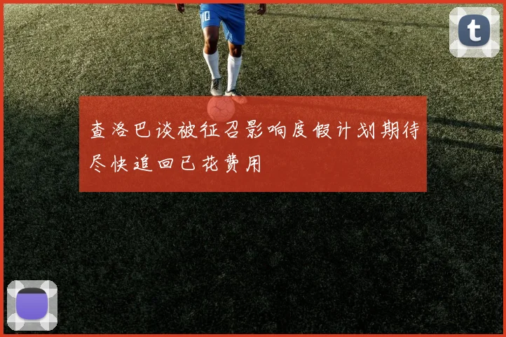 查洛巴谈被征召影响度假计划期待尽快追回已花费用