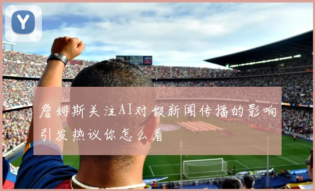 詹姆斯关注AI对假新闻传播的影响引发热议你怎么看