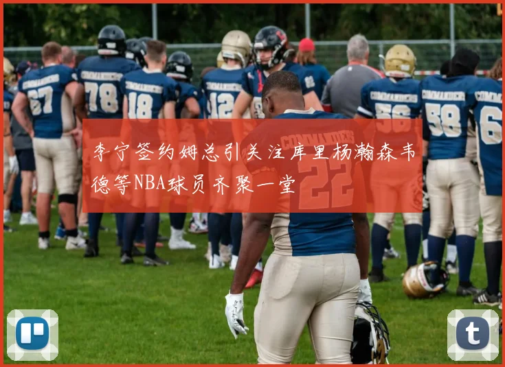 李宁签约姆总引关注库里杨瀚森韦德等NBA球员齐聚一堂