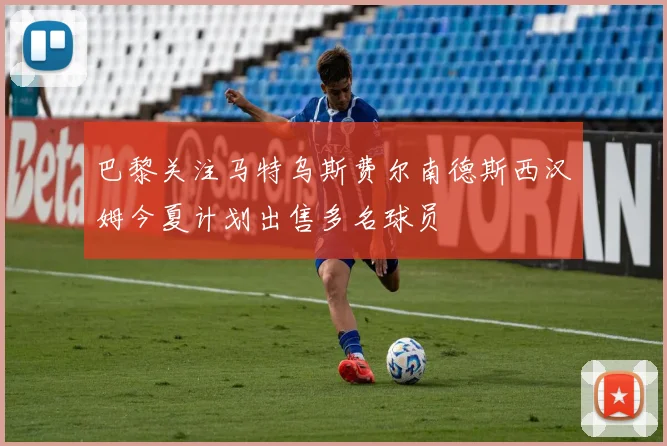巴黎关注马特乌斯费尔南德斯西汉姆今夏计划出售多名球员