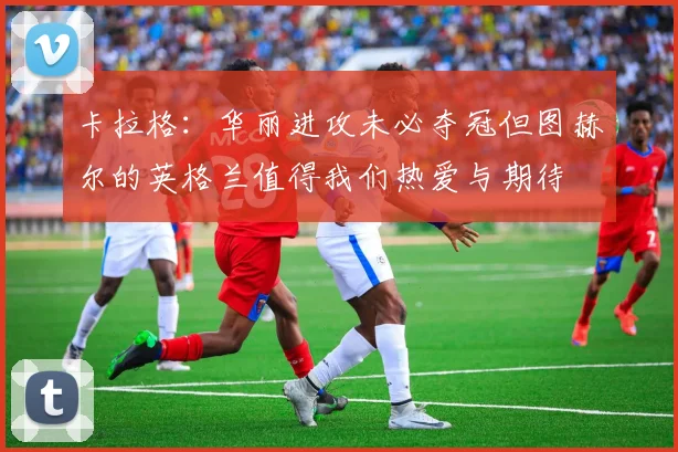 卡拉格:华丽进攻未必夺冠但图赫尔的英格兰值得我们热爱与期待
