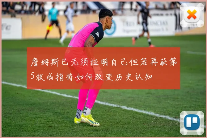 詹姆斯已无须证明自己但若再获第5枚戒指将如何改变历史认知