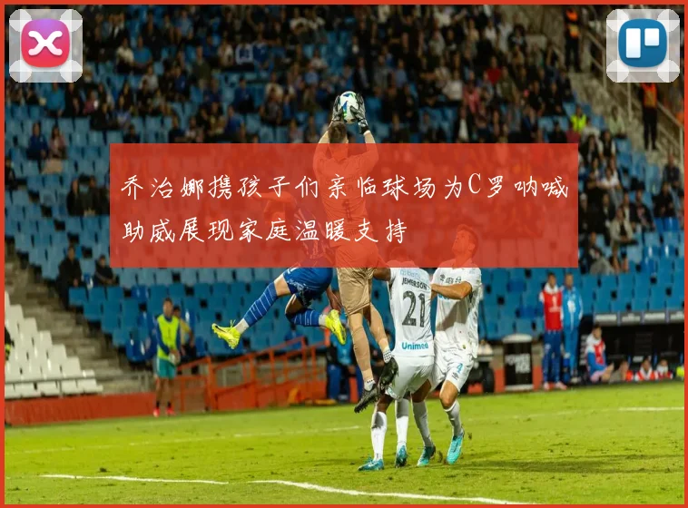 乔治娜携孩子们亲临球场为C罗呐喊助威展现家庭温暖支持